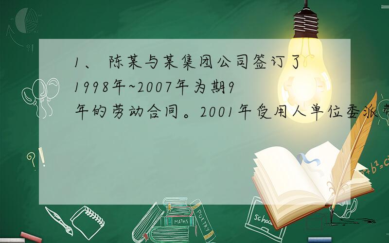 1、	陈某与某集团公司签订了1998年~2007年为期9年的劳动合同。2001年受用人单位委派带薪脱