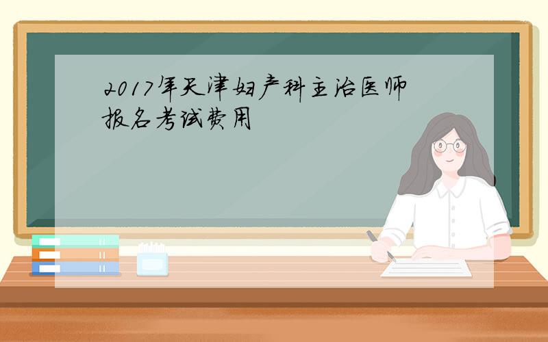 2017年天津妇产科主治医师报名考试费用