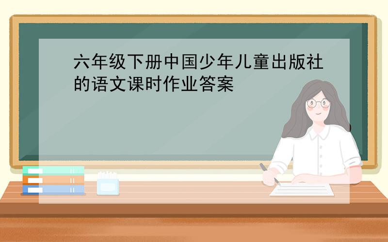 六年级下册中国少年儿童出版社的语文课时作业答案