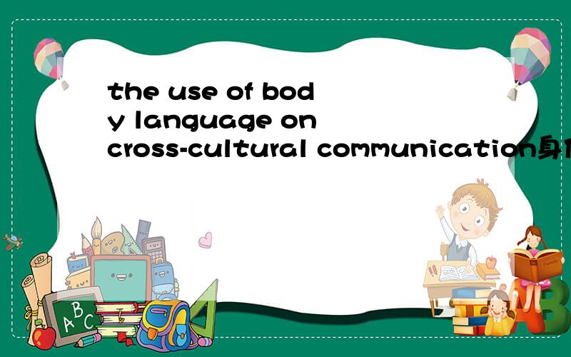 the use of body language on cross-cultural communication身体语言在跨文化交际中的应用英文的,最好有翻译重点是应用方面的说明