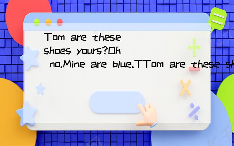 Tom are these shoes yours?Oh no.Mine are blue.TTom are these shoes yours?Oh no.Mine are blue.These shoes are black.They are JIm's.Jim,are these shoes______?______,they are mine.Here you are.Thank you(填空