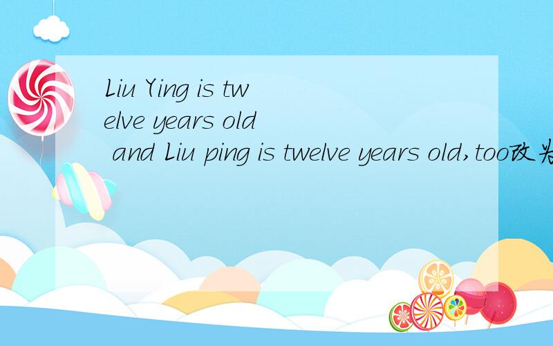 Liu Ying is twelve years old and Liu ping is twelve years old,too改为同义句Liu Ying is —— old —— Liu ping .