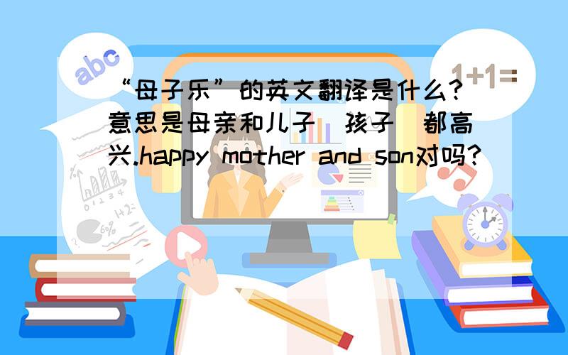 “母子乐”的英文翻译是什么?意思是母亲和儿子（孩子）都高兴.happy mother and son对吗?