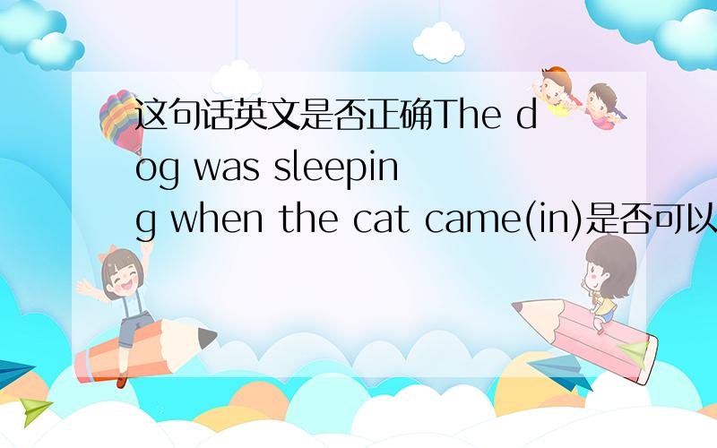 这句话英文是否正确The dog was sleeping when the cat came(in)是否可以省去in.