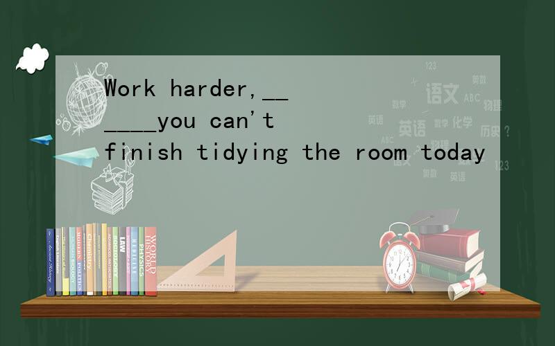 Work harder,______you can't finish tidying the room today