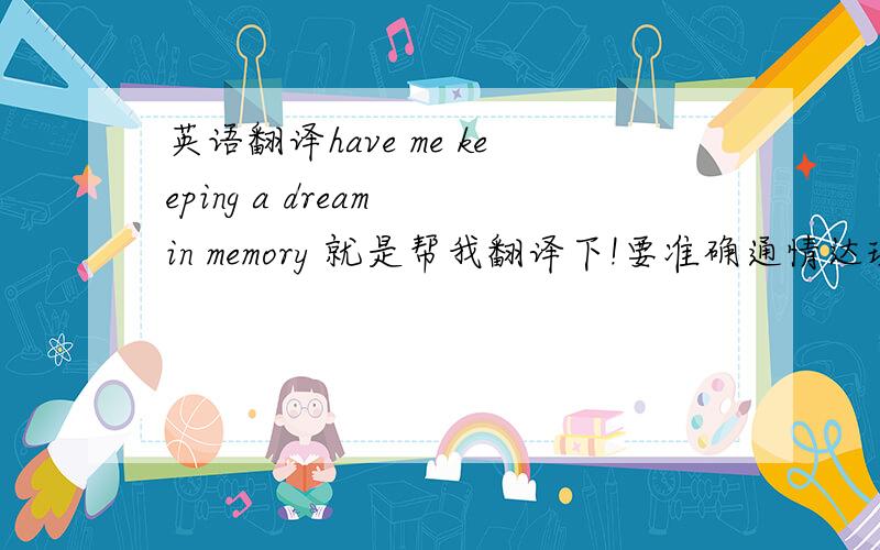 英语翻译have me keeping a dream in memory 就是帮我翻译下!要准确通情达理的!我要怎么回复!还有啊 我该怎么回答她啊/ 就说I Will 还是怎么地啊？