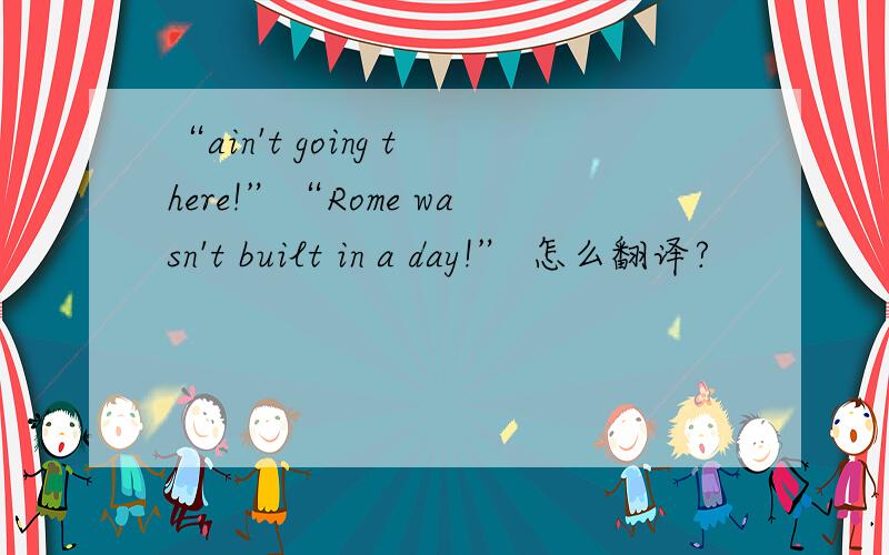 “ain't going there!”“Rome wasn't built in a day!” 怎么翻译?