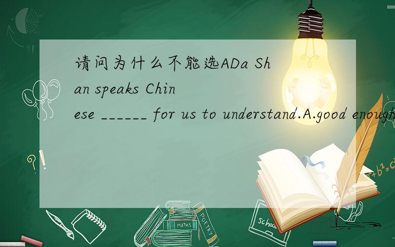 请问为什么不能选ADa Shan speaks Chinese ______ for us to understand.A.good enough B.enough good C.well enough D.enough well