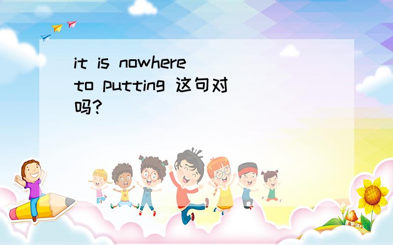 it is nowhere to putting 这句对吗?