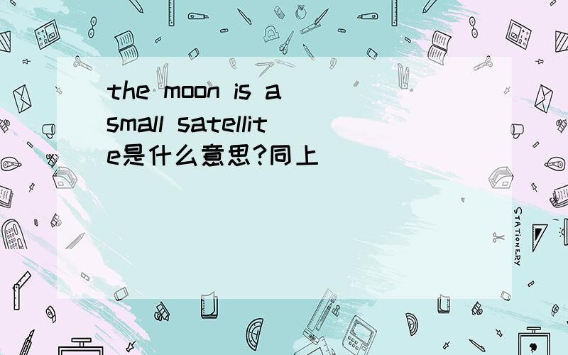 the moon is a small satellite是什么意思?同上