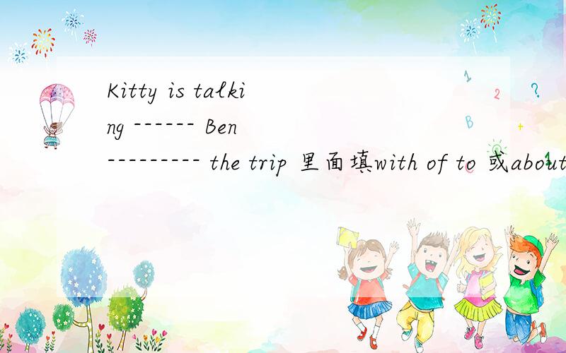 Kitty is talking ------ Ben --------- the trip 里面填with of to 或about 怎么填