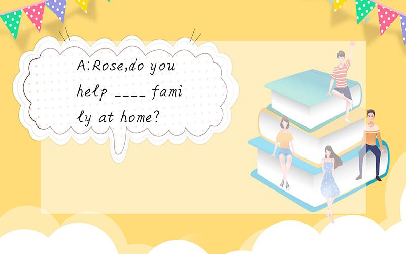 A:Rose,do you help ____ family at home?