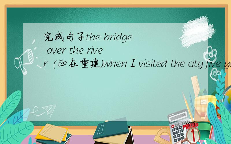 完成句子the bridge over the river (正在重建)when I visited the city five years ago(rebuild)怎么解?