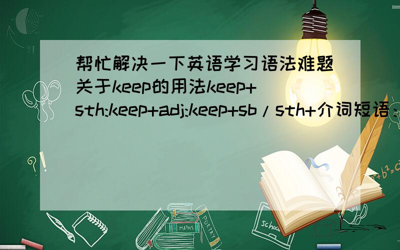 帮忙解决一下英语学习语法难题关于keep的用法keep+sth:keep+adj:keep+sb/sth+介词短语：keep+(sb)+doing:keep+sb/sth+adj: