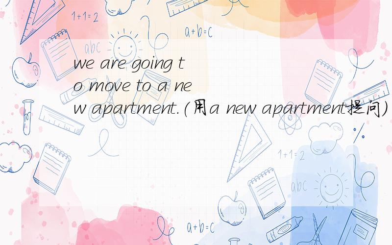 we are going to move to a new apartment.(用a new apartment提问)