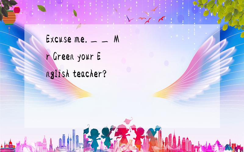 Excuse me.__ Mr Green your English teacher?