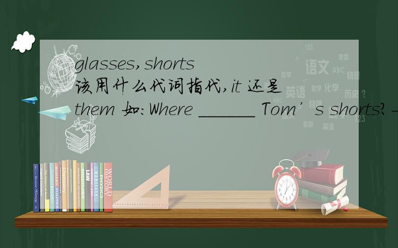 glasses,shorts该用什么代词指代,it 还是them 如：Where ______ Tom’s shorts?---- I can’t see ____