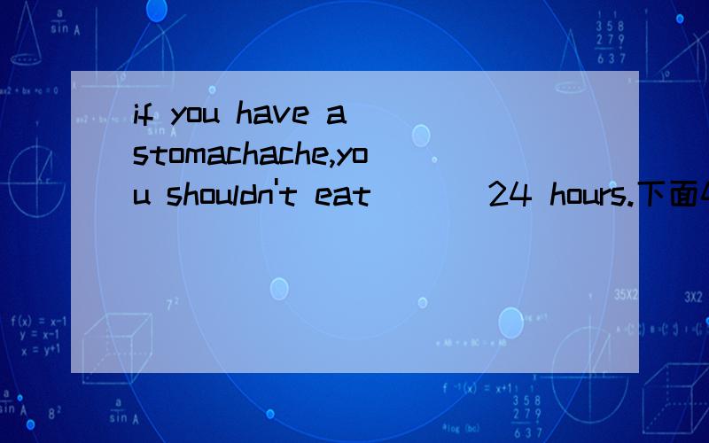 if you have a stomachache,you shouldn't eat ( ) 24 hours.下面4项选哪个,为什么,拜托讲清相关知识点anything inanything forsomething in something for