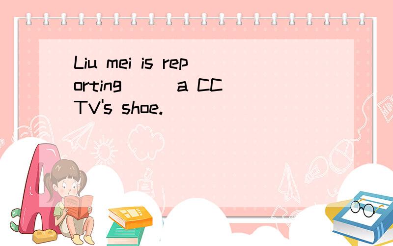Liu mei is reporting ( )a CCTV's shoe.