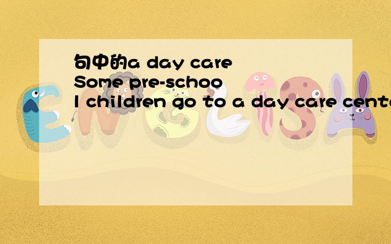 句中的a day care Some pre-school children go to a day care center,where they learn simple games
