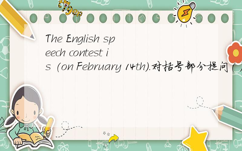 The English speech contest is (on February 14th).对括号部分提问( )（ ）the Ehglish speech contest?Sally has her birthday party on August 18th.改为一般疑问句（ ）Sally ( )her birthday party on August 18th?