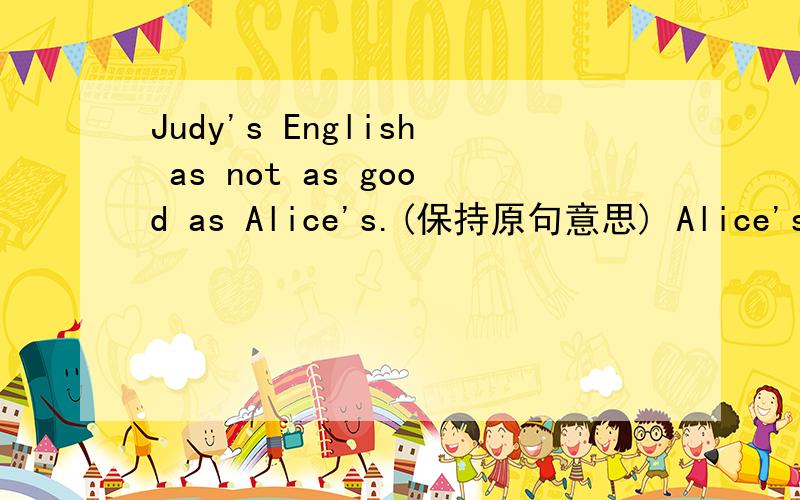 Judy's English as not as good as Alice's.(保持原句意思) Alice's English is —— ——Judy‘s.两个词填在横线上...【✿✿,