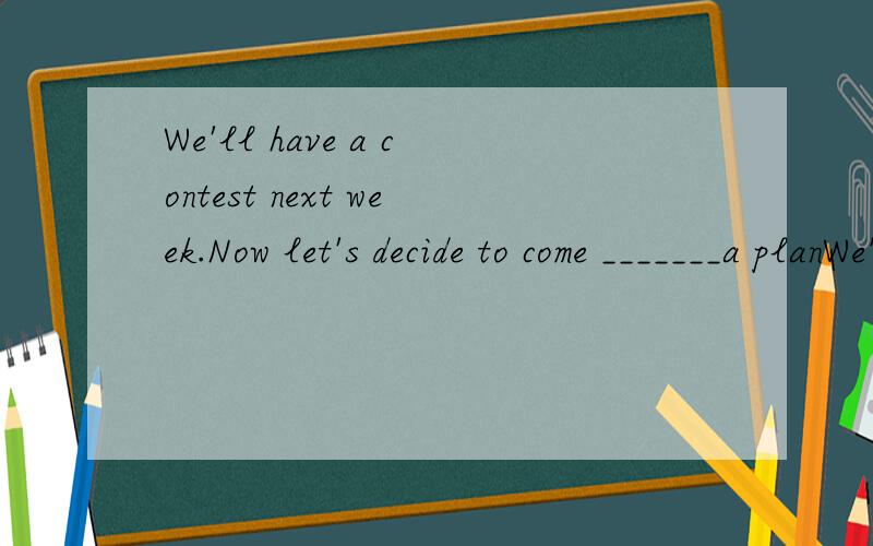 We'll have a contest next week.Now let's decide to come _______a planWe'll have a contest next week.Now let's decide to come _______a planA out of B with C up with Ddown on