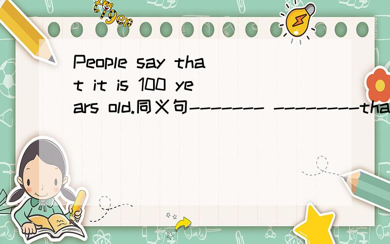 People say that it is 100 years old.同义句------- --------that it is 100 years old.