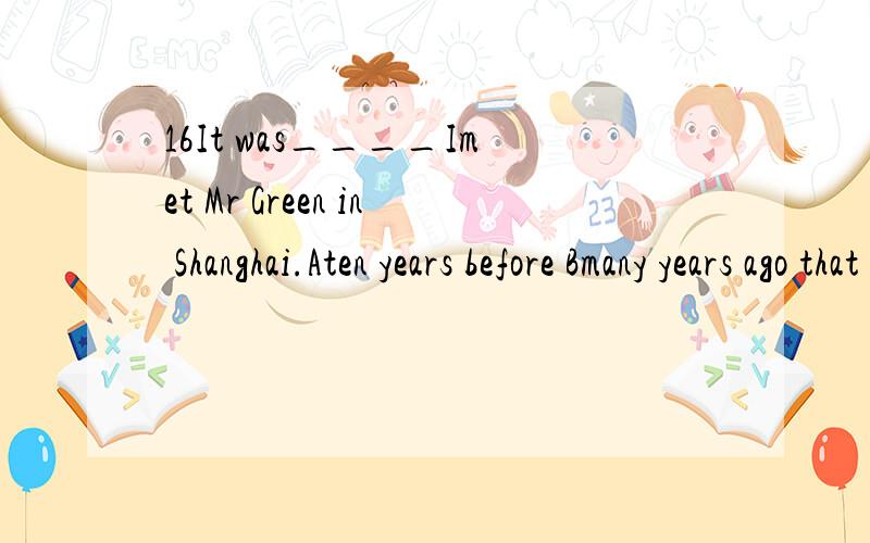 16It was____Imet Mr Green in Shanghai.Aten years before Bmany years ago that Cfive years before