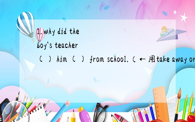 1.why did the boy's teacher () him () from school.（←用take away or take off填空）.2.用send away1.why did the boy's teacher () him () from school.（←用take away or take off填空）.2.用send away、send for 、send up的适当形式填
