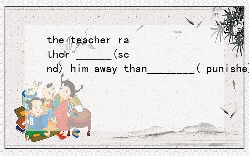 the teacher rather ______(send) him away than________( punishe) him是（punish)