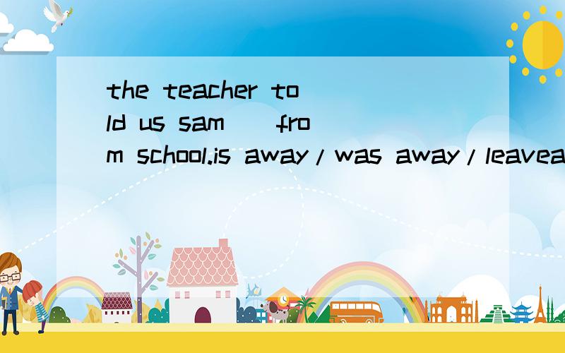 the teacher told us sam__from school.is away/was away/leavea/left