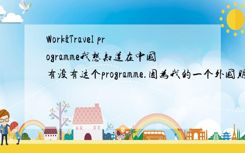 Work&Travel programme我想知道在中国有没有这个programme.因为我的一个外国朋友的提议.让我很兴奋.所以.知道的人麻烦告诉我一声.