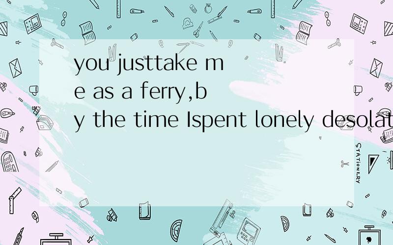 you justtake me as a ferry,by the time Ispent lonely desolate求中文翻译.