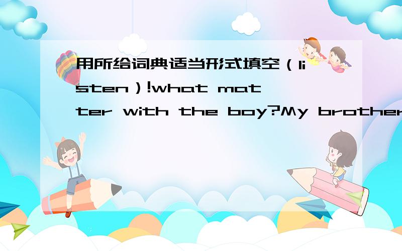 用所给词典适当形式填空（listen）!what matter with the boy?My brother is watching TV ,and all the channels are (difference).