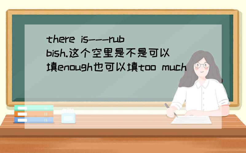 there is---rubbish.这个空里是不是可以填enough也可以填too much