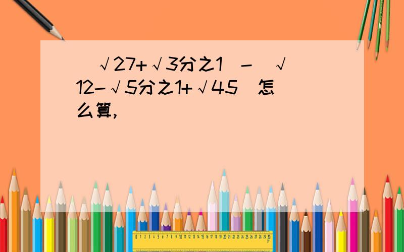 （√27+√3分之1）-（√12-√5分之1+√45）怎么算,