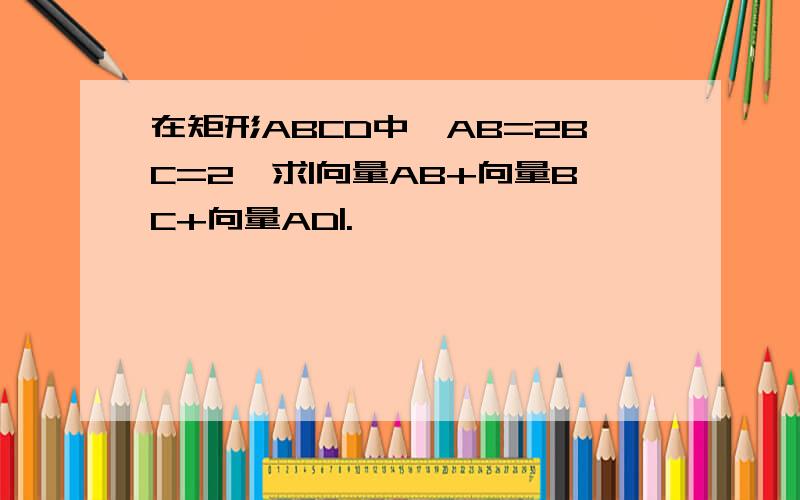 在矩形ABCD中,AB=2BC=2,求|向量AB+向量BC+向量AD|.