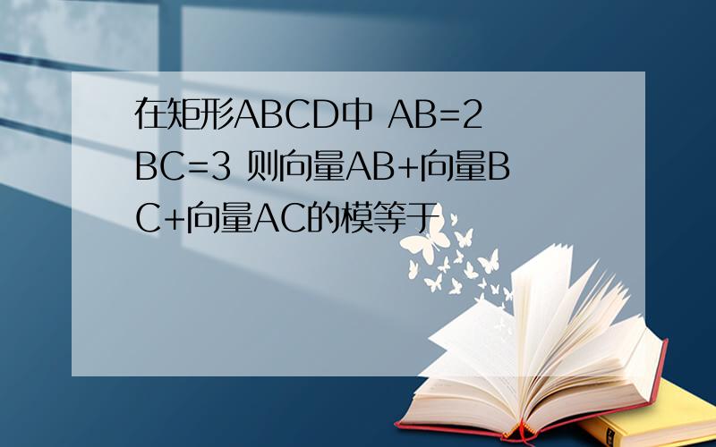 在矩形ABCD中 AB=2 BC=3 则向量AB+向量BC+向量AC的模等于