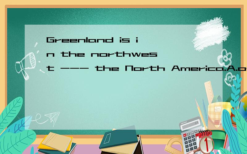 Greenland is in the northwest --- the North America.A.of B.toC.at D.in为什么是A?不是固定搭配in the east to...;on the east to...还有to the north to..难道“东南,西北”一类是of?风唱梵音