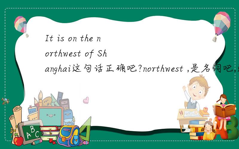 It is on the northwest of Shanghai这句话正确吧?northwest ,是名词吧,这里.on 是表示,接壤,还是不接壤?