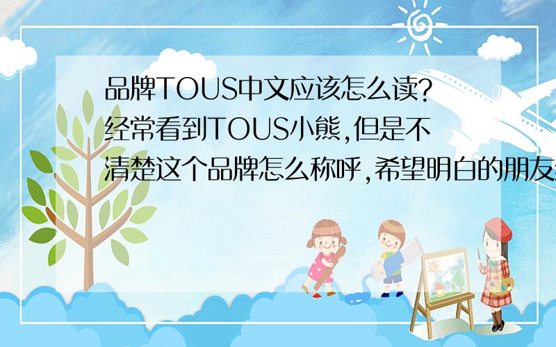 品牌TOUS中文应该怎么读?经常看到TOUS小熊,但是不清楚这个品牌怎么称呼,希望明白的朋友给予解答.