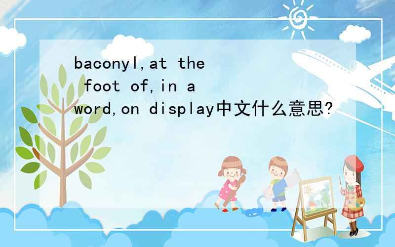 baconyl,at the foot of,in a word,on display中文什么意思?