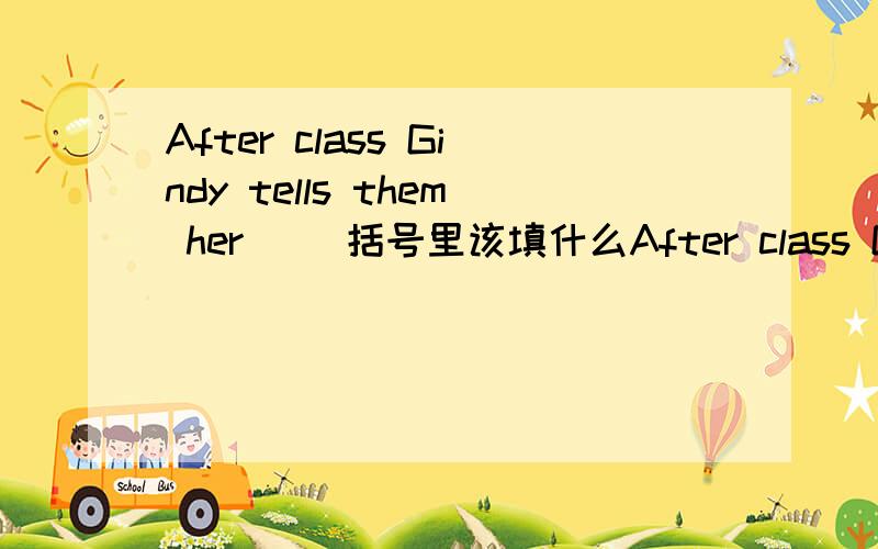 After class Gindy tells them her（ ）括号里该填什么After class Gindy tells them her（ ）括号里该填什么单词?