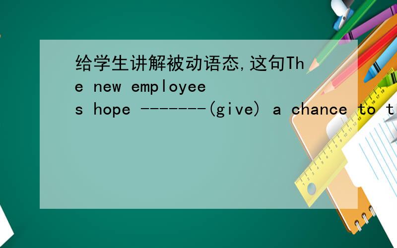 给学生讲解被动语态,这句The new employees hope -------(give) a chance to try.应该如何讲解.