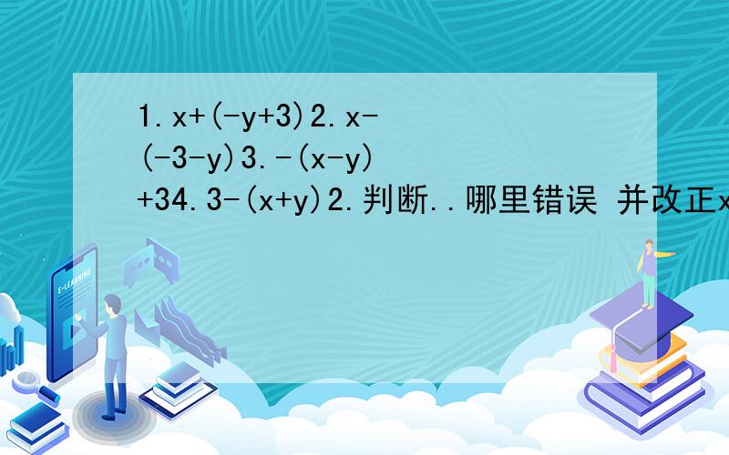 1.x+(-y+3)2.x-(-3-y)3.-(x-y)+34.3-(x+y)2.判断..哪里错误 并改正x的平方减括号3X减2括号 等于 X的平方减3X减27A加括号5B减1等于7A+5B=12M的平方减括号3M加5括号等于2M的平方减3M减5负号括号A减B括号加括号A
