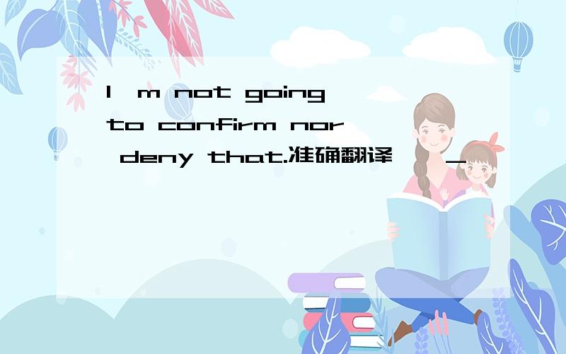 I`m not going to confirm nor deny that.准确翻译,>_