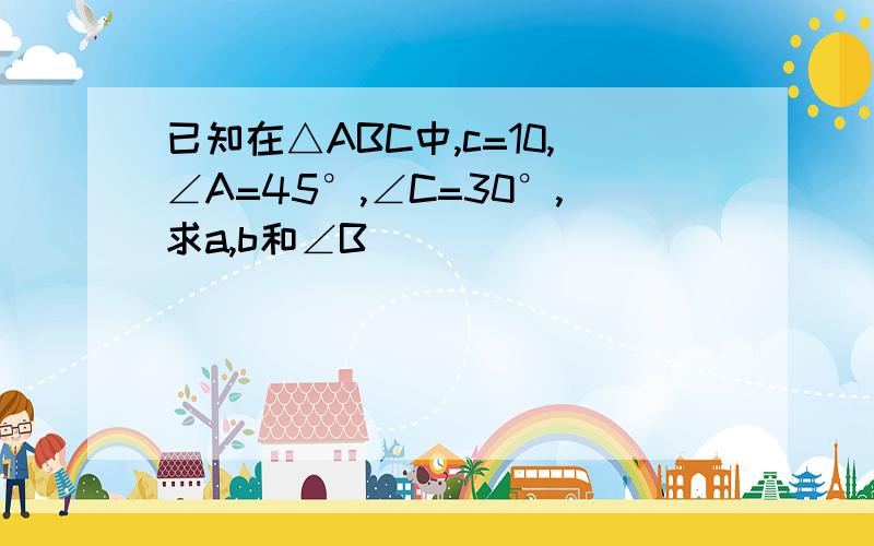 已知在△ABC中,c=10,∠A=45°,∠C=30°,求a,b和∠B