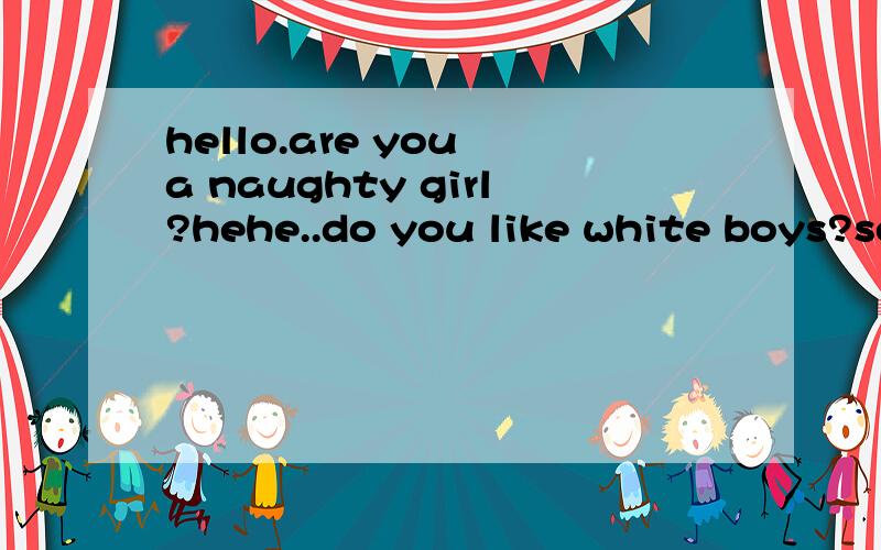 hello.are you a naughty girl?hehe..do you like white boys?sex chat?:P,