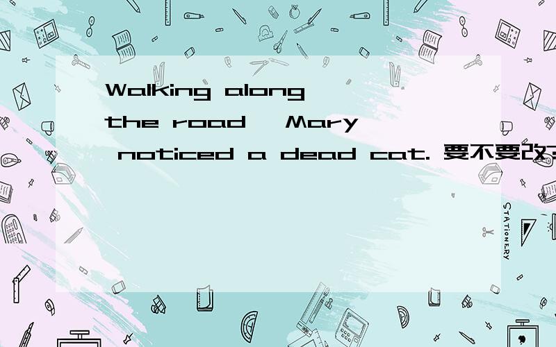 Walking along the road, Mary noticed a dead cat. 要不要改? yes or no ?